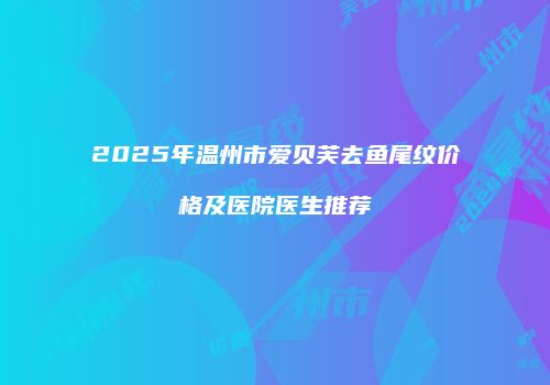 2025年温州市爱贝芙去鱼尾纹价格及医院医生推荐