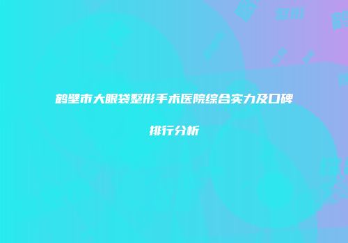 鹤壁市大眼袋整形手术医院综合实力及口碑排行分析