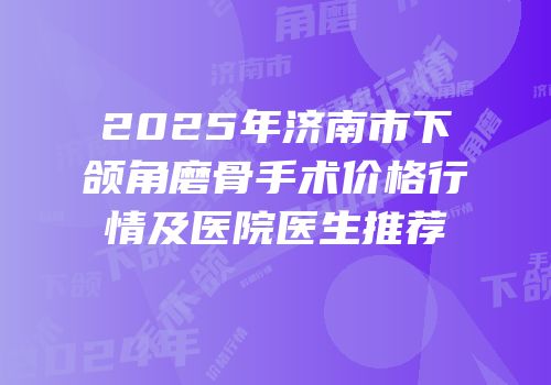 2025年济南市下颌角磨骨手术价格行情及医院医生推荐
