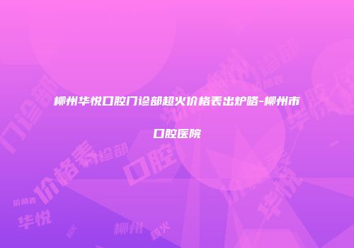 柳州华悦口腔门诊部超火价格表出炉咯-柳州市口腔医院