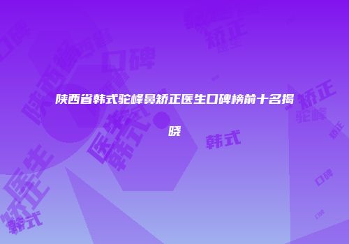 陕西省韩式驼峰鼻矫正医生口碑榜前十名揭晓