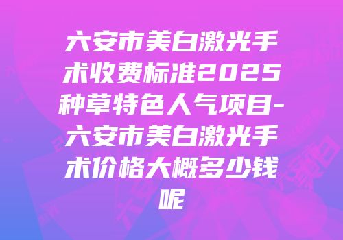 六安市美白激光手术收费标准2025种草特色人气项目-六安市美白激光手术价格大概多少钱呢