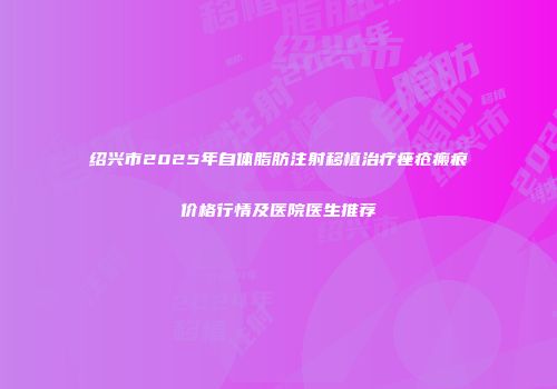 绍兴市2025年自体脂肪注射移植治疗痤疮瘢痕价格行情及医院医生推荐