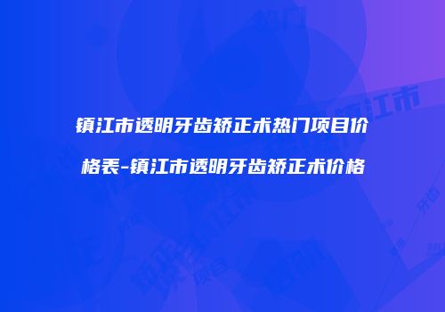 镇江市透明牙齿矫正术热门项目价格表-镇江市透明牙齿矫正术价格
