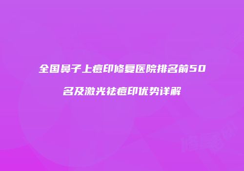 全国鼻子上痘印修复医院排名前50名及激光祛痘印优势详解