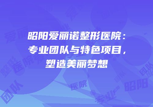 昭阳爱丽诺整形医院：专业团队与特色项目，塑造美丽梦想