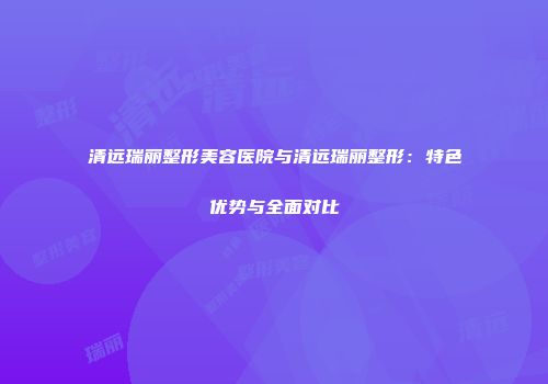 清远瑞丽整形美容医院与清远瑞丽整形：特色优势与全面对比