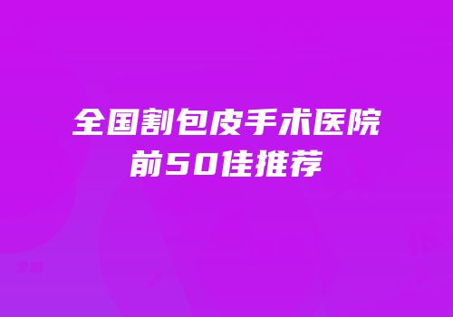 全国割包皮手术医院前50佳推荐