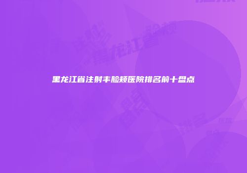 黑龙江省注射丰脸颊医院排名前十盘点