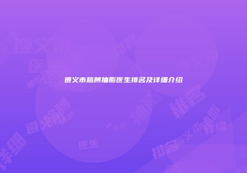 遵义市胳膊抽脂医生排名及详细介绍