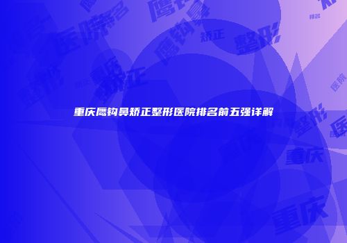 重庆鹰钩鼻矫正整形医院排名前五强详解