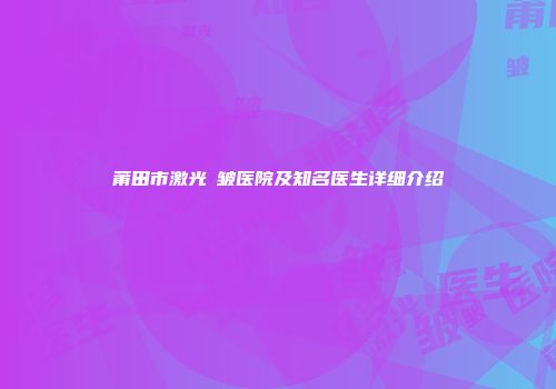 莆田市激光袪皱医院及知名医生详细介绍