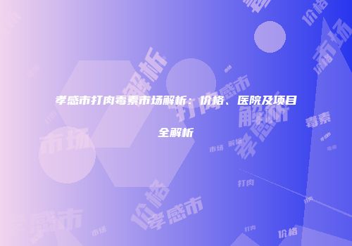 孝感市打肉毒素市场解析：价格、医院及项目全解析