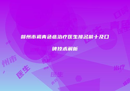 赣州市褐青色痣治疗医生排名前十及口碑技术解析