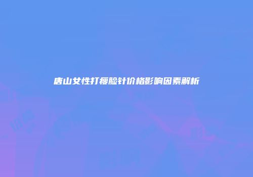 唐山女性打瘦脸针价格影响因素解析