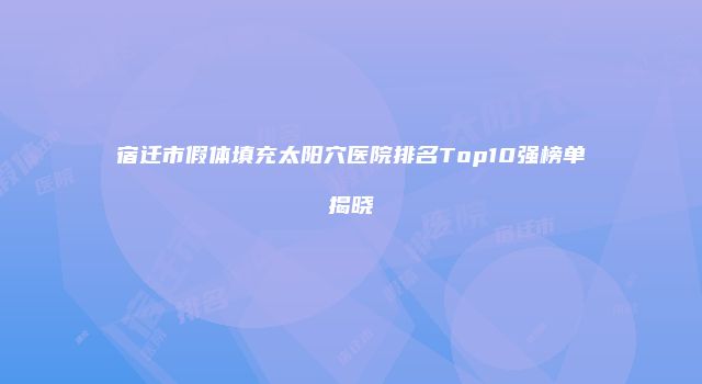 宿迁市假体填充太阳穴医院排名Top10强榜单揭晓