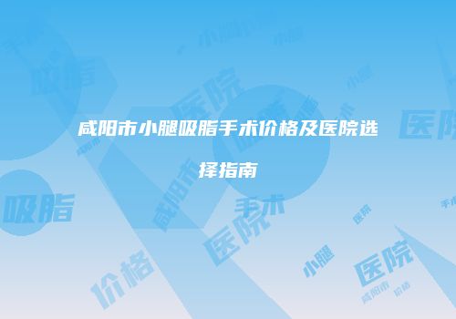 咸阳市小腿吸脂手术价格及医院选择指南