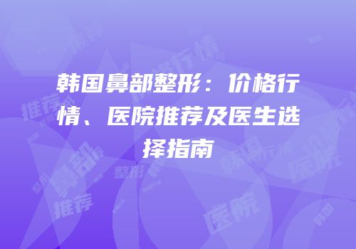 韩国鼻部整形：价格行情、医院推荐及医生选择指南