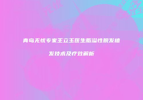 青岛无忧专家王立玉医生脂溢性脱发植发技术及疗效解析