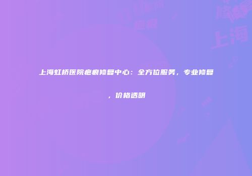 上海虹桥医院疤痕修复中心：全方位服务，专业修复，价格透明