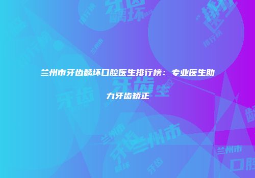 兰州市牙齿龋坏口腔医生排行榜：专业医生助力牙齿矫正