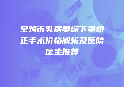 宝鸡市乳房萎缩下垂矫正手术价格解析及医院医生推荐