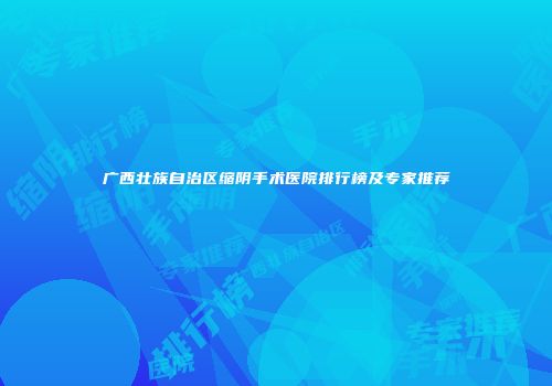 广西壮族自治区缩阴手术医院排行榜及专家推荐