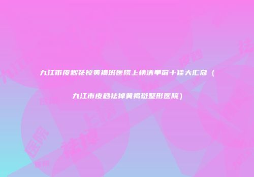 九江市皮秒祛掉黄褐斑医院上榜清单前十佳大汇总（九江市皮秒祛掉黄褐斑整形医院）