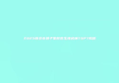 2025南京市鼻子整形医生排名榜TOP7揭晓