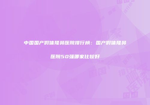 中国国产假体隆鼻医院排行榜：国产假体隆鼻医院50强哪家比较好