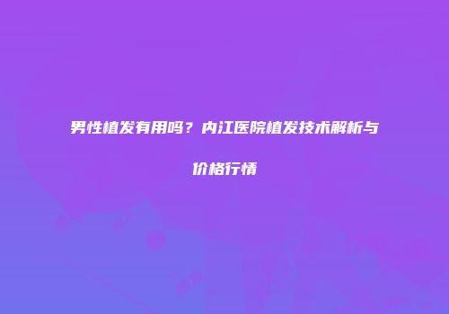 男性植发有用吗？内江医院植发技术解析与价格行情