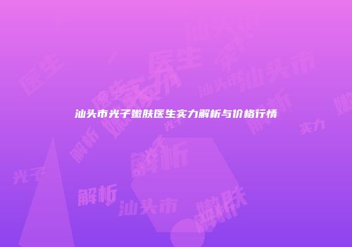 汕头市光子嫩肤医生实力解析与价格行情