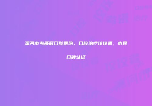 漯河市考瓷冠口腔医院：口腔治疗佼佼者，市民口碑认证