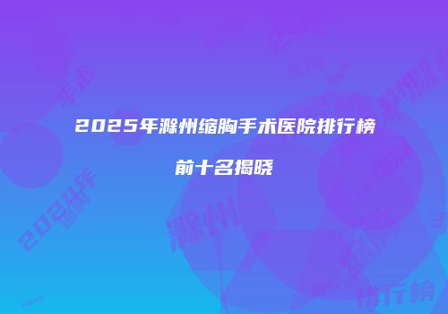 2025年滁州缩胸手术医院排行榜前十名揭晓