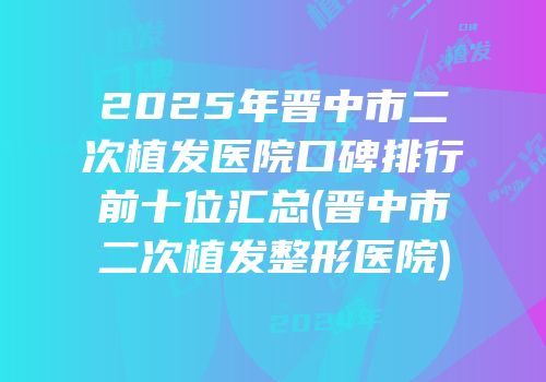 2025年晋中市二次植发医院口碑排行前十位汇总(晋中市二次植发整形医院)