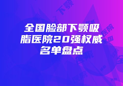 全国脸部下颚吸脂医院20强权威名单盘点