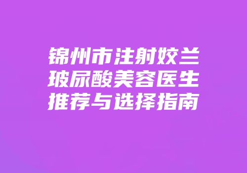 锦州市注射姣兰玻尿酸美容医生推荐与选择指南