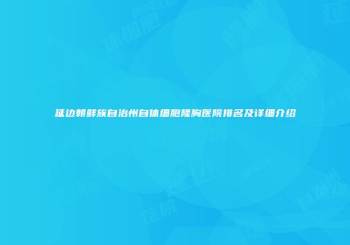 延边朝鲜族自治州自体细胞隆胸医院排名及详细介绍