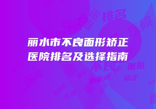 丽水市不良面形矫正医院排名及选择指南
