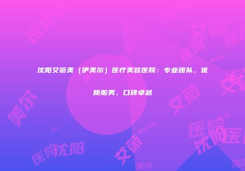 沈阳艾薇美（伊美尔）医疗美容医院：专业团队，优质服务，口碑卓越