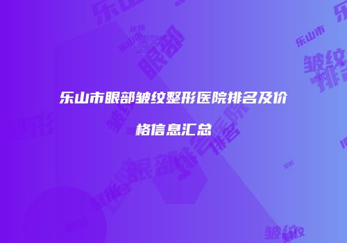 乐山市眼部皱纹整形医院排名及价格信息汇总