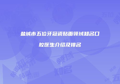 盐城市五位牙冠瓷贴面领域知名口腔医生介绍及排名