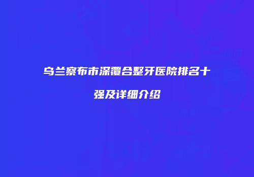 乌兰察布市深覆合整牙医院排名十强及详细介绍