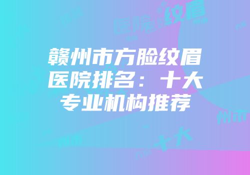 赣州市方脸纹眉医院排名：十大专业机构推荐