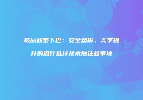 玻尿酸垫下巴：安全塑形，美学提升的流行选择及术后注意事项