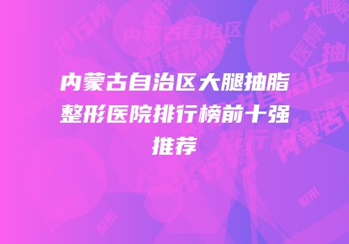 内蒙古自治区大腿抽脂整形医院排行榜前十强推荐