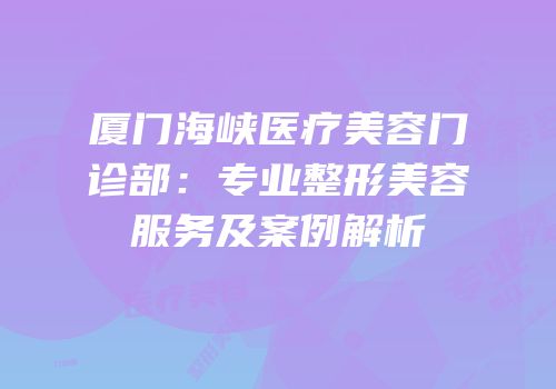 厦门海峡医疗美容门诊部：专业整形美容服务及案例解析