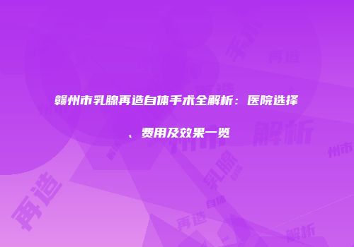 赣州市乳腺再造自体手术全解析：医院选择、费用及效果一览