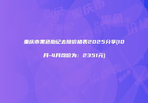 重庆市黑色胎记去除价格表2025分享(10月-4月均价为：2351元)