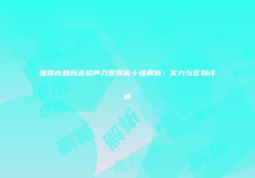 淮南市热玛吉超声刀医院前十强解析：实力与区别详述